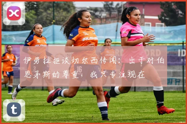 伊劳拉拒谈切尔西传闻：出于对伯恩茅斯的尊重，我只专注现在