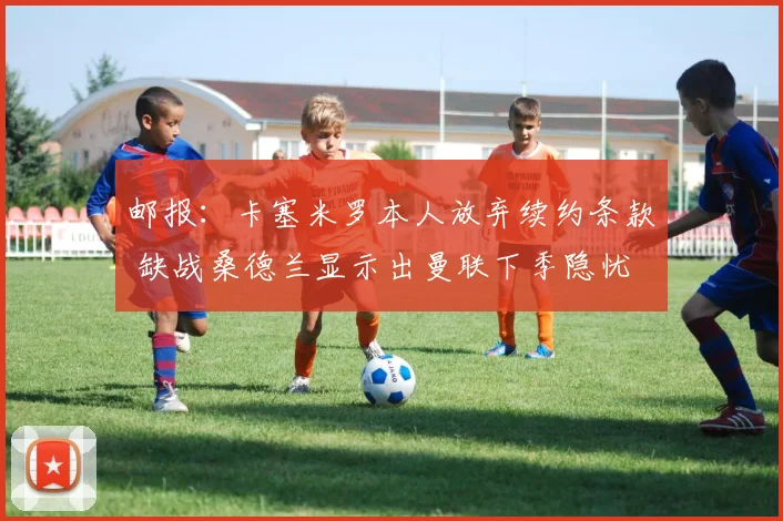 邮报：卡塞米罗本人放弃续约条款 缺战桑德兰显示出曼联下季隐忧