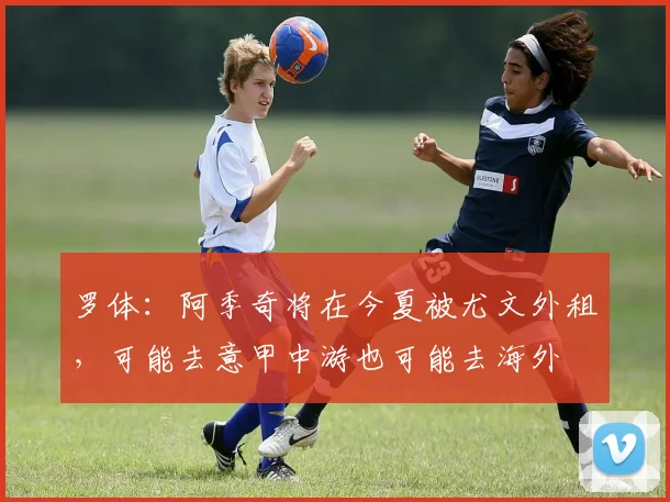 罗体：阿季奇将在今夏被尤文外租，可能去意甲中游也可能去海外