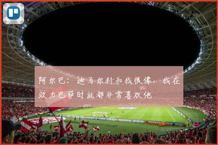阿尔巴：迪马尔科和我很像，我在效力巴萨时就都非常喜欢他