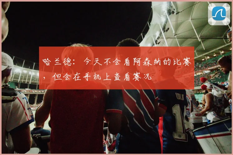 哈兰德：今天不会看阿森纳的比赛，但会在手机上查看赛况
