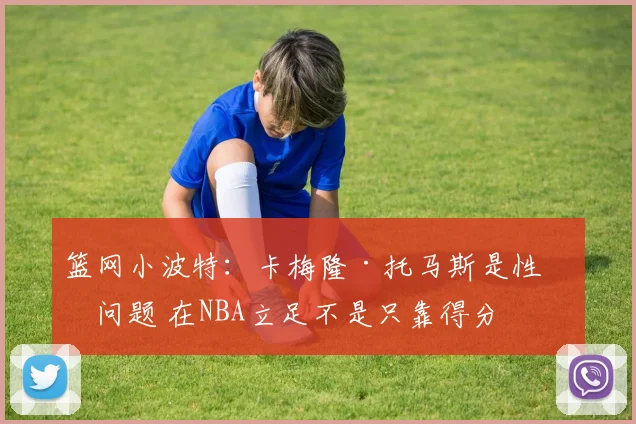 篮网小波特：卡梅隆·托马斯是性格问题 在NBA立足不是只靠得分