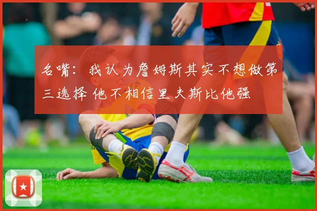 名嘴：我认为詹姆斯其实不想做第三选择 他不相信里夫斯比他强