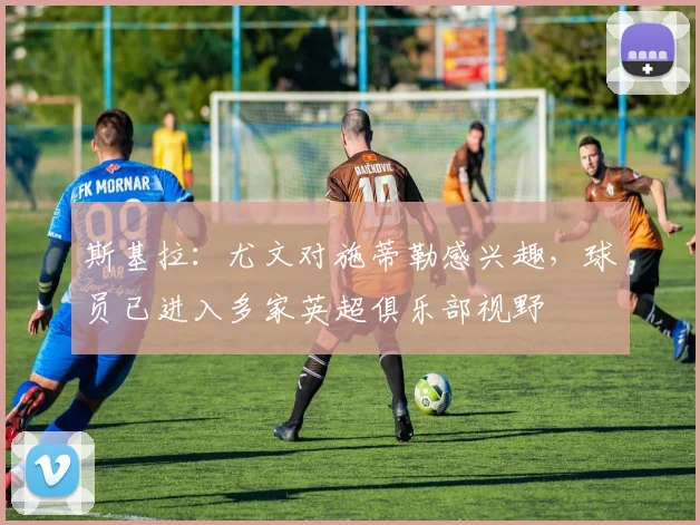 斯基拉：尤文对施蒂勒感兴趣，球员已进入多家英超俱乐部视野